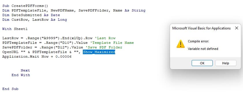 Sub CreatePDFForms ()
Dim PDFTemplate File, NewPDFName, Save PDFFolder, Name As String
Dim Date Submitted As Date
Dim CustRow, LastRow As Long
With Sheetl
LastRow= .Range("A9999").End (x1Up) .Row 'Last Row
PDFTemplate File = .Range("D10").Value Template File Name
SavePDFFolder = .Range("D12").Value 'Save PDF Folder
OpenURL "" & PDFTemplateFile &
Show Maximized
Application. Wait Now + 0.00006
Next
End With
End Sub
"1"
Microsoft Visual Basic for Applications X
Compile error:
Variable not defined
Ок
Help