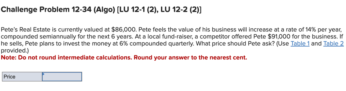 Challenge Problem 12-34 (Algo) [LU 12-1 (2), LU 12-2 (2)]
Pete's Real Estate is currently valued at $86,000. Pete feels the value of his business will increase at a rate of 14% per year,
compounded semiannually for the next 6 years. At a local fund-raiser, a competitor offered Pete $91,000 for the business. If
he sells, Pete plans to invest the money at 6% compounded quarterly. What price should Pete ask? (Use Table 1 and Table 2
provided.)
Note: Do not round intermediate calculations. Round your answer to the nearest cent.
Price