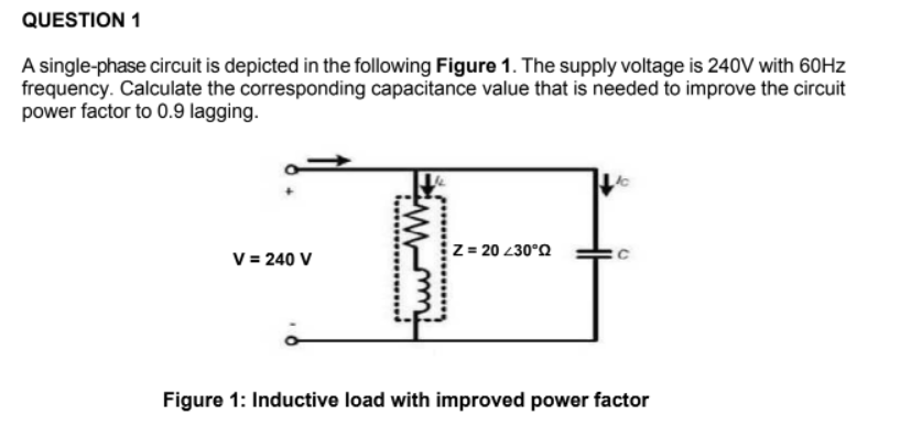 QUESTION 1
A single-phase circuit is depicted in the following Figure 1. The supply voltage is 240V with 60HZ
frequency. Calculate the corresponding capacitance value that is needed to improve the circuit
power factor to 0.9 lagging.
V = 240 V
z = 20 230°Q
Figure 1: Inductive load with improved power factor
