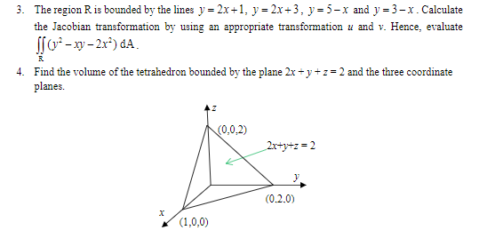 3. The region Ris bounded by the lines y = 2x+1, y = 2x+3, y= 5-x and y = 3-x. Calculate
the Jacobian transformation by using an appropriate transformation u and v. Hence, evaluate
S[ -xy- 2x*) dA.
4. Find the volume of the tetrahedron bounded by the plane 2x+ y+z= 2 and the three coordinate
planes.
(0,0,2)
2x+y+z = 2
(0.2.0)
(1,0,0)
