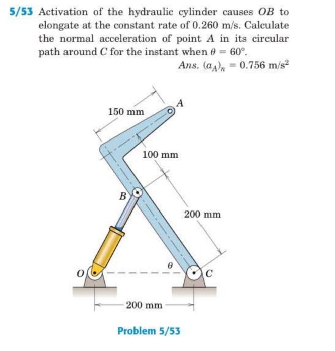 5/53 Activation of the hydraulic cylinder causes OB to
elongate at the constant rate of 0.260 m/s. Calculate
the normal acceleration of point A in its circular
path around C for the instant when e = 60°.
Ans. (a), = 0.756 m/s2
%3D
150 mm
100 mm
B
200 mm
C
200 mm
Problem 5/53
