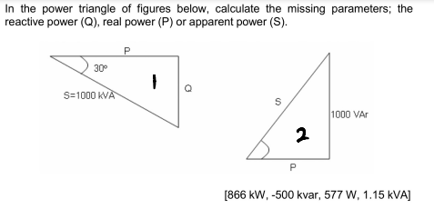 In the power triangle of figures below, calculate the missing parameters; the
reactive power (Q), real power (P) or apparent power (S).
P
30°
S=1000 kVA
1000 VAr
[866 kW, -500 kvar, 577 W, 1.15 kVA]
2.
