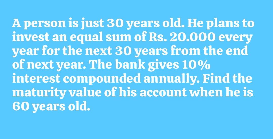 A person is just 30 years old. He plans to
invest an equal sum of Rs. 20.000 every
year for the next 30 years from the end
of next year. The bank gives 10%
interest compounded annually. Find the
maturity value of his account when he is
60 years old.