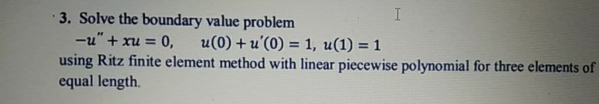 I
3. Solve the boundary value problem
-u" + xu = 0,
using Ritz finite element method with linear piecewise polynomial for three elements of
equal length.
u(0) + u'(0) = 1, u(1) = 1

