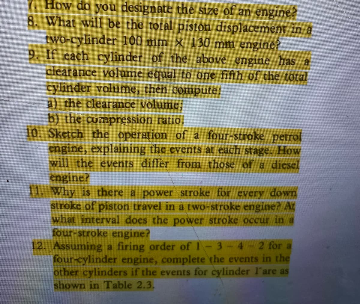 7. How do you designate the size of an engine?
8. What will be the total piston displacement in a
two-cylinder 100 mm x 130 mm engine?
9. If each cylinder of the above engine has a
clearance volume equal to one fifth of the total
cylinder volume, then compute:
a) the clearance volume;
b) the compression ratio.
10. Sketch the operation of a four-stroke petrol
engine, explaining the events at each stage. How
will the events differ from those of a diesel
engine?
11. Why is there a power stroke for every down
stroke of piston travel in a two-stroke engine? At
what interval does the power stroke occur in a
four-stroke engine?
12. Assuming a firing order of I
four-cylinder engine, complete the events in the
other cylinders if the events for cylinder l'are as
shown in Table 2.3.
3
2 for a
