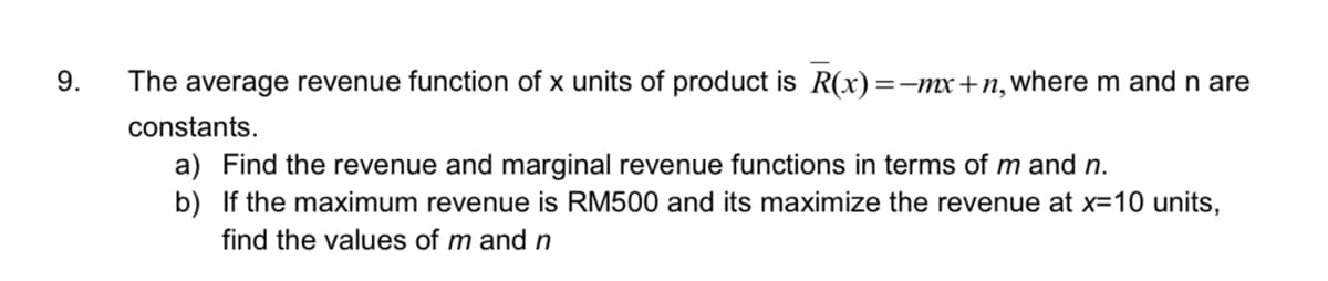 9.
The average revenue function of x units of product is R(x)=-mx+n,where m and n are
constants.
a) Find the revenue and marginal revenue functions in terms of m and n.
b) If the maximum revenue is RM500 and its maximize the revenue at x=10 units,
find the values of m and n
