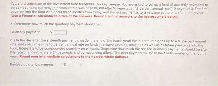 s
You are chairperson of the investment fund for Middle Hockey League. You are asked to set up a fund of quarterly payments to
be compounded quarterly to accumulate a sum of $410,000 after 10 years at an 12 percent annual rate (40 payments). The first
payment into the fund is to occur three months from today, and the last payment is to take place at the end of the tenth year.
(Use a Financial calculator to arrive at the answers. Round the final answers to the nearest whole dollar.)
a. Determine how much the quarterly payment should be.
Quarterly payment $
b. On the day after the sixteenth payment is made (the end of the fourth year) the interest rate goes up to a 16 percent annual
rate, and you can earn a 16 percent annual rate on funds that have been accumulated as well as all future payments into the
fund. Interest is to be compounded quarterly on all funds. Determine how much the revised quarterly payments should be-after
this rate change (there are 24 payments and compounding dates). The next payment will be in the fourth quarter of the fourth
year. (Round your intermediate calculations to the nearest whole dollars.)
Revised quarterly payments