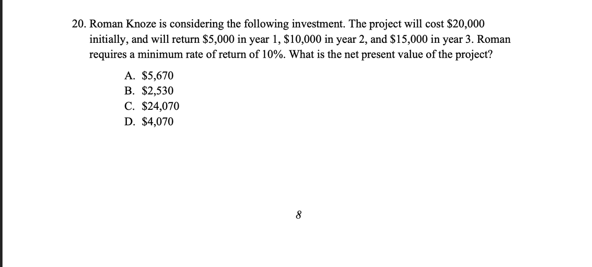20. Roman Knoze is considering the following investment. The project will cost $20,000
initially, and will return $5,000 in year 1, $10,000 in year 2, and $15,000 in year 3. Roman
requires a minimum rate of return of 10%. What is the net present value of the project?
A. $5,670
B. $2,530
C. $24,070
D. $4,070
8