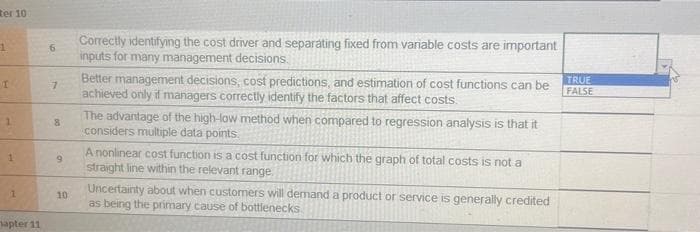ter 10
1
I
1
1
1
apter 11
6
7
8
9
10
Correctly identifying the cost driver and separating fixed from variable costs are important
inputs for many management decisions.
Better management decisions, cost predictions, and estimation of cost functions can be
achieved only if managers correctly identify the factors that affect costs.
The advantage of the high-low method when compared to regression analysis is that it
considers multiple data points.
A nonlinear cost function is a cost function for which the graph of total costs is not a
straight line within the relevant range.
Uncertainty about when customers will demand a product or service is generally credited
as being the primary cause of bottlenecks
TRUE
FALSE