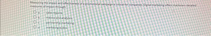 Measuring the impact and effectiveness of a promotional campaign is critical for companies. Digital marketing offers marketers detailed
measures of impact through:
O. sales reports.
Ob metrics and analytics.
Oc partnership marketing.
Od
marketing audits