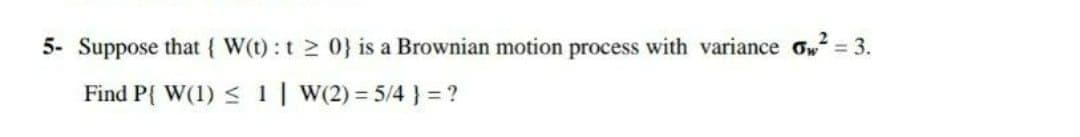 5- Suppose that { W(t): t 0} is a Brownian motion process with variance ow = 3.
Find P{ W(1) < 1| W(2) = 5/4 } = ?
