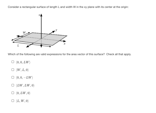 Consider a rectangular surface of length L and width W in the xy plane with its center at the origin:
Which of the following are valid expressions for the area vector of this surface? Check all that apply.
O (0,0, LW)
O (W, L, 0)
O (0,0, -LW)
O (LW, LW, 0)
O (0, LW, 0)
O (L, W, 0)

