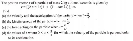 The positon vector r of a particle of mass 2 kg at time t seconds is given by
r= [(2 sin 2t) i + (1 - cos 2t) j] m.
Find
(a) the velocity and the acceleration of the particle when /=".
(b) the kinetic ernegy of the particle when ( =",
(c) the force acting on the particle when t =",
(d) the values of t where 0<t s for which the velocity of the particle is perpendicular
to its acceleration.
