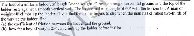 The foot of a uniform ladder, of length 2a and weight W, rests on rough horizontal ground and the top of the
ladder rests against a smooth vertical wall, The ladder makes an angle of 60° with the horizontal. A man of
weight 4W climbs up the ladder. Given that the ladder begins to slip when the man has climbed two-thirds of
the way up the ladder, find
(a) the coefficient of friction between the ladder and the ground,
(b) how far a boy of weight 2W can climb up the ladder before it slips.
