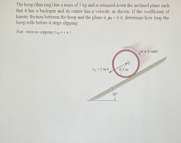 The hoop (thin ring) has a mass of5 kg and is released down the inclined plane such
that it has a backspin and its center has a velocity as shown. If the coefficient of
kinetic friction between the hoop and the plane is ur = 0.6, determine how long the
hoop rolls before it stops slipping
Hint when no slippong (v-rw)
@ = 8 rad/s
VG =3 m/s
0.5 m
30°
