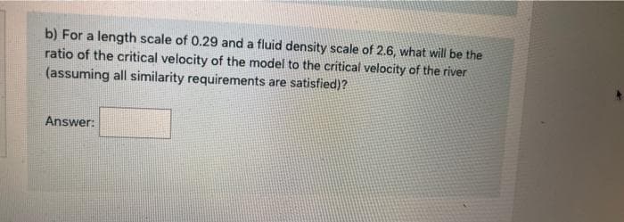 b) For a length scale of 0.29 and a fluid density scale of 2.6, what will be the
ratio of the critical velocity of the model to the critical velocity of the river
(assuming all similarity requirements are satisfied)?
Answer:
