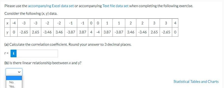 Please use the accompanying Excel data set or accompanying Text file data set when completing the following exercise.
Consider the following (x, y) data.
x -4
-3
-3
-2
-2
-1
-1
1
1
2
2
3
4
y 0 -2.65 2.65 -3.46 3.46 -3.87 3.87 4 -4 3.87 -3.87 3.46 -3.46 2.65 -2.65 0
(a) Calculate the correlation coefficient. Round your answer to 3 decimal places.
(b) Is there linear relationship beetween x and y?
No.
Statistical Tables and Charts
Yes.
