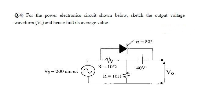 Q.4) For the power electronics circuit shown below, sketch the output voltage
waveform (Vo) and hence find its average value.
a = 80°
R - 102
40V
Vs = 200 sin cot
Vo
R = 102
