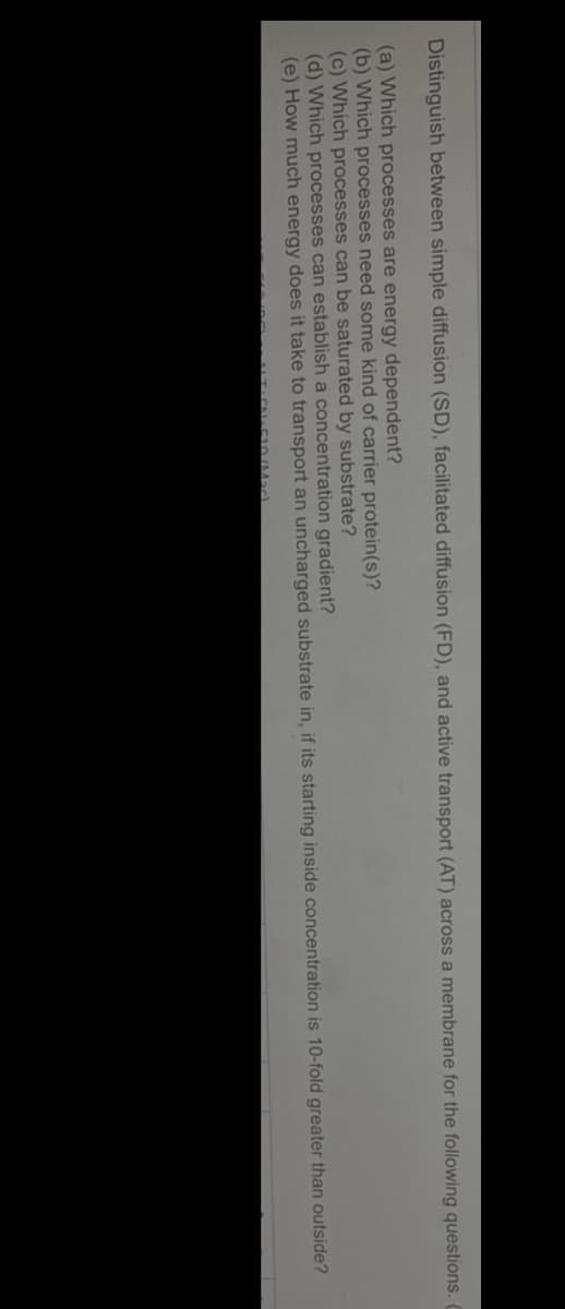 Distinguish between simple diffusion (SD), facilitated diffusion (FD), and active transport (AT) across a membrane for the following questions.
(a) Which processes are energy dependent?
(b) Which processes need some kind of carrier protein(s)?
(c) Which processes can be saturated by substrate?
(d) Which processes can establish a concentration gradient?
(e) How much energy does it take to transport an uncharged substrate in, if its starting inside concentration is 10-fold greater than outside?

