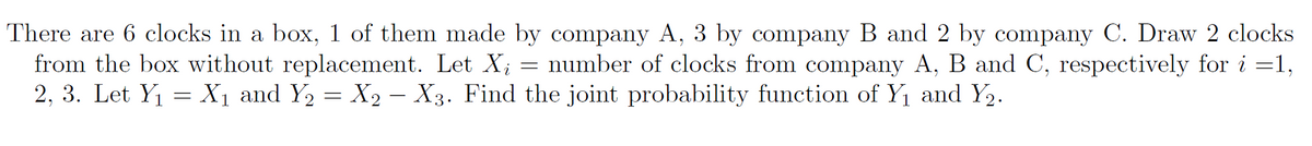 There are 6 clocks in a box, 1 of them made by company A, 3 by company B and 2 by company C. Draw 2 clocks
number of clocks from company A, B and C, respectively for i=1,
2, 3. Let Y₁ = X₁ and Y₂ = X₂ – X3. Find the joint probability function of Y₁ and Y₂.
from the box without replacement. Let Xi
=