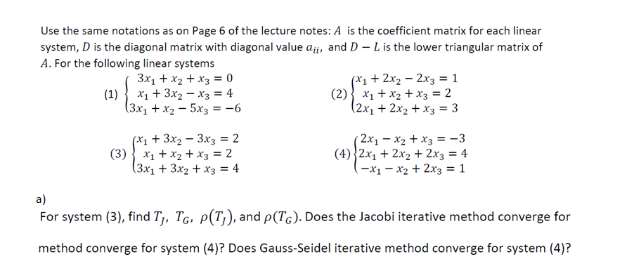 Use the same notations as on Page 6 of the lecture notes: A is the coefficient matrix for each linear
system, D is the diagonal matrix with diagonal value ai, and D-L is the lower triangular matrix of
A. For the following linear systems
3x₁ + x₂ + x3 = 0
x₁ + 3x₂x3 = 4
(3x₁ + x₂ = 5x3 = -6
(1)
(x₁ + 3x₂ 3x3 = 2
(3) x₁ + x₂ + x3 = 2
(3x₁ + 3x₂ + x3 = 4
(x₁ + 2x₂ - 2x3 = 1
(2) x₁ + x₂ + x3 = 2
(2x₁ + 2x₂ + x3 = 3
(2x₁ - x₂ + x3 = -3
(4) 2x₁ + 2x₂ + 2x3 = 4
-x₁x₂ + 2x3 = 1
a)
For system (3), find T₁, TĠ, p(Tj), and p(TG). Does the Jacobi iterative method converge for
method converge for system (4)? Does Gauss-Seidel iterative method converge for system (4)?