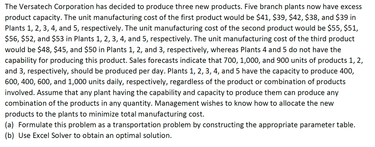 The Versatech Corporation has decided to produce three new products. Five branch plants now have excess
product capacity. The unit manufacturing cost of the first product would be $41, $39, $42, $38, and $39 in
Plants 1, 2, 3, 4, and 5, respectively. The unit manufacturing cost of the second product would be $55, $51,
$56, $52, and $53 in Plants 1, 2, 3, 4, and 5, respectively. The unit manufacturing cost of the third product
would be $48, $45, and $50 in Plants 1, 2, and 3, respectively, whereas Plants 4 and 5 do not have the
capability for producing this product. Sales forecasts indicate that 700, 1,000, and 900 units of products 1, 2,
and 3, respectively, should be produced per day. Plants 1, 2, 3, 4, and 5 have the capacity to produce 400,
600, 400, 600, and 1,000 units daily, respectively, regardless of the product or combination of products
involved. Assume that any plant having the capability and capacity to produce them can produce any
combination of the products in any quantity. Management wishes to know how to allocate the new
products to the plants to minimize total manufacturing cost.
(a) Formulate this problem as a transportation problem by constructing the appropriate parameter table.
(b) Use Excel Solver to obtain an optimal solution.