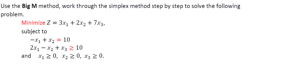 Use the Big M method, work through the simplex method step by step to solve the following
problem.
Minimize Z = 3x₁ + 2x₂ + 7x3,
subject to
-x₁ + x₂ = 10
2x₁ - x₂ + x3 ≥ 10
and x₁ ≥ 0, X₂ ≥ 0, x3 ≥ 0.