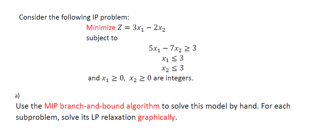 Consider the following IP problem:
Minimize Z = 3x₁ - 2x₂
subject to
5x₁ - 7x₂ ≥ 3
x1 ≤ 3
x₂ ≤3
and x₁ ≥ 0, x₂ ≥ 0 are integers.
a)
Use the MIP branch-and-bound algorithm to solve this model by hand. For each
subproblem, solve its LP relaxation graphically.