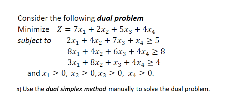 Consider the following dual problem
Minimize Z = 7x₁ + 2x₂ + 5x3 + 4x4
subject to
2x₁ + 4x₂ + 7x3 + x4 ≥ 5
8x₁ + 4x₂ + 6x3 + 4x4 ≥ 8
3x₁ + 8x2 + x3 + 4x4 ≥ 4
and x₁ ≥ 0, x₂ ≥ 0, x3 ≥ 0, x4 ≥ 0.
a) Use the dual simplex method manually to solve the dual problem.