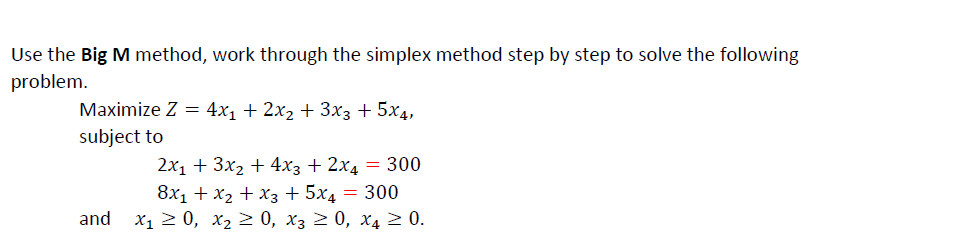 Use the Big M method, work through the simplex method step by step to solve the following
problem.
Maximize Z = 4x₁ + 2x₂ + 3x3 + 5x4,
subject to
2x₁ + 3x₂ + 4x3 + 2x4 = 300
8x₁ + x₂ + x3 + 5x4 = 300
and X₁ ≥ 0, X₂ ≥ 0, X3 ≥ 0, X4 ≥ 0.
