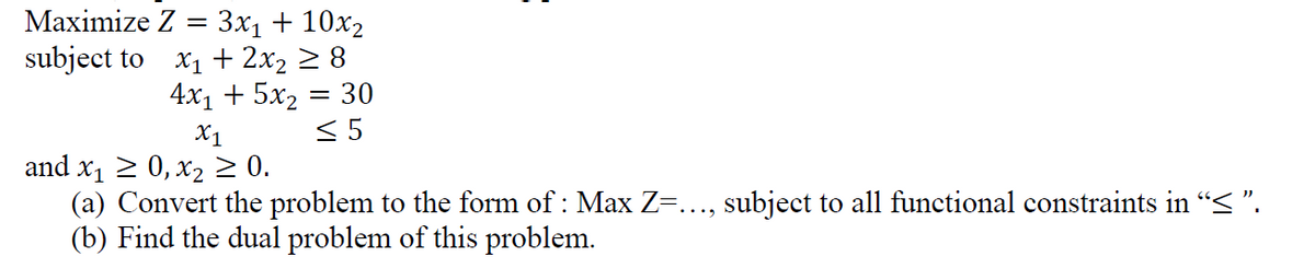 Maximize Z = 3x₁ + 10x₂
subject to
X₁ + 2x₂ ≥ 8
4x₁ + 5x₂ = 30
<5
X1
and x₁ ≥ 0, x₂ ≥ 0.
(a) Convert the problem to the form of : Max Z=..., subject to all functional constraints in “≤ ”.
(b) Find the dual problem of this problem.