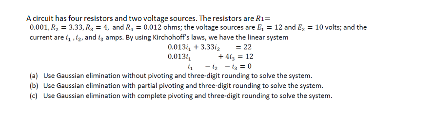 A circuit has four resistors and two voltage sources. The resistors are R1=
0.001, R₂ = 3.33, R3 = 4, and R4 = 0.012 ohms; the voltage sources are E₁ = 12 and E₂ = 10 volts; and the
current are 1₁, 12, and i3 amps. By using Kirchohoff's laws, we have the linear system
0.0131, +3.331₂
0.013/₁
1₁ 1₂
= 22
+ 413 = 12
13 = 0
(a) Use Gaussian elimination without pivoting and three-digit rounding to solve the system.
(b) Use Gaussian elimination with partial pivoting and three-digit rounding to solve the system.
(c) Use Gaussian elimination with complete pivoting and three-digit rounding to solve the system.