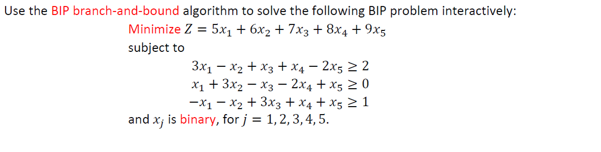 Use the BIP branch-and-bound algorithm to solve the following BIP problem interactively:
Minimize Z = 5x₁ + 6x₂ + 7x3 + 8x4 + 9x5
subject to
3x₁ - x₂ + x3 + x4 - 2x5 ≥ 2
X₁ + 3x₂x3 - 2x4+x5 ≥ 0
-x₁ - x₂ + 3x3 + x4 + X5 ≥ 1
and x; is binary, for j = 1, 2, 3, 4, 5.