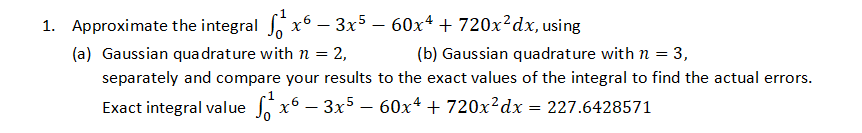 x63x560x4 + 720x2dx, using
(a) Gaussian quadrature with n = 2,
(b) Gaussian quadrature with n = 3,
separately and compare your results to the exact values of the integral to find the actual errors.
Exact integral value o
60x4 + 720x²dx = 227.6428571
x63x5
1. Approximate the integral x