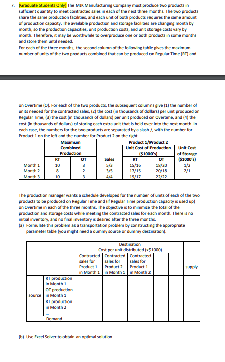 7. (Graduate Students Only) The MJK Manufacturing Company must produce two products in
sufficient quantity to meet contracted sales in each of the next three months. The two products
share the same production facilities, and each unit of both products requires the same amount
of production capacity. The available production and storage facilities are changing month by
month, so the production capacities, unit production costs, and unit storage costs vary by
month. Therefore, it may be worthwhile to overproduce one or both products in some months
and store them until needed.
For each of the three months, the second column of the following table gives the maximum
number of units of the two products combined that can be produced on Regular Time (RT) and
on Overtime (O). For each of the two products, the subsequent columns give (1) the number of
units needed for the contracted sales, (2) the cost (in thousands of dollars) per unit produced on
Regular Time, (3) the cost (in thousands of dollars) per unit produced on Overtime, and (4) the
cost (in thousands of dollars) of storing each extra unit that is held over into the next month. In
each case, the numbers for the two products are separated by a slash /, with the number for
Product 1 on the left and the number for Product 2 on the right.
Product 1/Product 2
Unit Cost of Production
($1000's)
Month 1
Month 2
Month 3
Maximum
Combined
Production
RT
10
8
10
RT production
in Month 1
OT production
source in Month 1
RT production
in Month 2
OT
3
2
3
Demand
The production manager wants a schedule developed for the number of units of each of the two
products to be produced on Regular Time and (if Regular Time production capacity is used up)
on Overtime in each of the three months. The objective is to minimize the total of the
production and storage costs while meeting the contracted sales for each month. There is no
initial inventory, and no final inventory is desired after the three months.
(a) Formulate this problem as a transportation problem by constructing the appropriate
parameter table (you might need a dummy source or dummy destination).
Sales
5/3
3/5
4/4
Contracted
sales for
Product 1
in Month 1
RT
15/16
17/15
19/17
Destination
Cost per unit distributed (x$1000)
от
18/20
20/18
22/22
Contracted Contracted
sales for
sales for
Product 1
Product 2
in Month 1
in Month 2
(b) Use Excel Solver to obtain an optimal solution.
Unit Cost
of Storage
($1000's)
1/2
2/1
supply