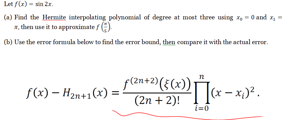 Let f(x) = sin 2x.
(a) Find the Hermite interpolating polynomial of degree at most three using x₁ = 0 and x₁ =
, then use it to approximate ƒ (™).
(b) Use the error formula below to find the error bound, then compare it with the actual error.
f(x) - H₂n+1(x) =
n
f(²n+ 2) (§ (x)) [(x − x ₂) ².
(2n + 2)!
i=0