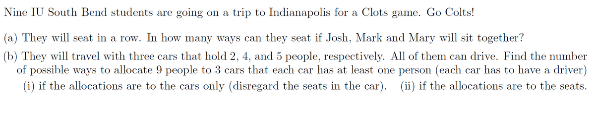 Nine IU South Bend students are going on a trip to Indianapolis for a Clots game. Go Colts!
(a) They will seat in a row. In how many ways can they seat if Josh, Mark and Mary will sit together?
(b) They will travel with three cars that hold 2, 4, and 5 people, respectively. All of them can drive. Find the number
of possible ways to allocate 9 people to 3 cars that each car has at least one person (each car has to have a driver)
(i) if the allocations are to the cars only (disregard the seats in the car). (ii) if the allocations are to the seats.