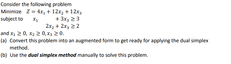 Consider the following problem
Minimize Z = 4x₁ + 12x₂ + 12x3
subject to X1
+ 3x3 ≥ 3
2x₂ + 2x3 ≥ 2
and x₁ ≥ 0, x₂ ≥ 0, X3 ≥ 0.
(a) Convert this problem into an augmented form to get ready for applying the dual simplex
method.
(b) Use the dual simplex method manually to solve this problem.