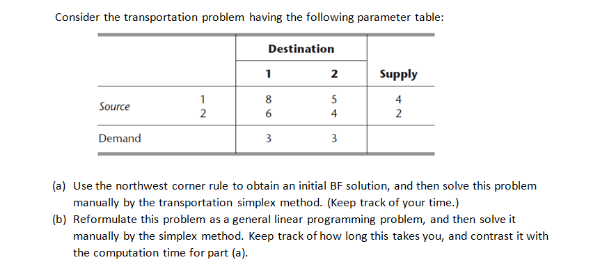 Consider the transportation problem having the following parameter table:
Source
Demand
12
2
Destination
1
8
6
3
2
54
3
Supply
4
2
(a) Use the northwest corner rule to obtain an initial BF solution, and then solve this problem
manually by the transportation simplex method. (Keep track of your time.)
(b) Reformulate this problem as a general linear programming problem, and then solve it
manually by the simplex method. Keep track of how long this takes you, and contrast it with
the computation time for part (a).