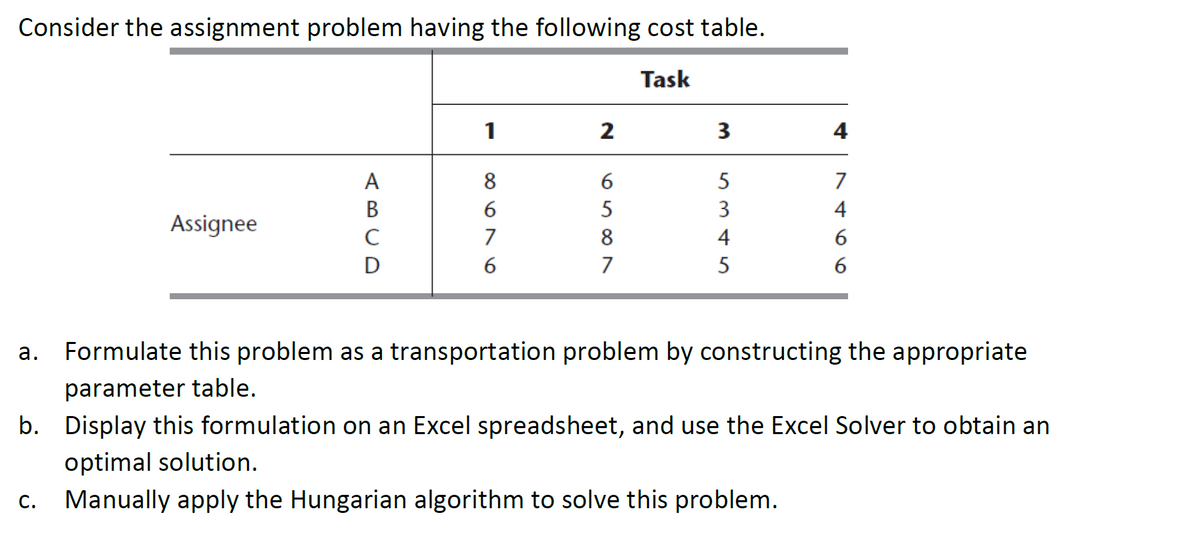Consider the assignment problem having the following cost table.
Task
Assignee
A
B
C
D
1
8696
7
2
6589
7
3
5345
4
7
4
6
6
a. Formulate this problem as a transportation problem by constructing the appropriate
parameter table.
b. Display this formulation on an Excel spreadsheet, and use the Excel Solver to obtain an
optimal solution.
c. Manually apply the Hungarian algorithm to solve this problem.