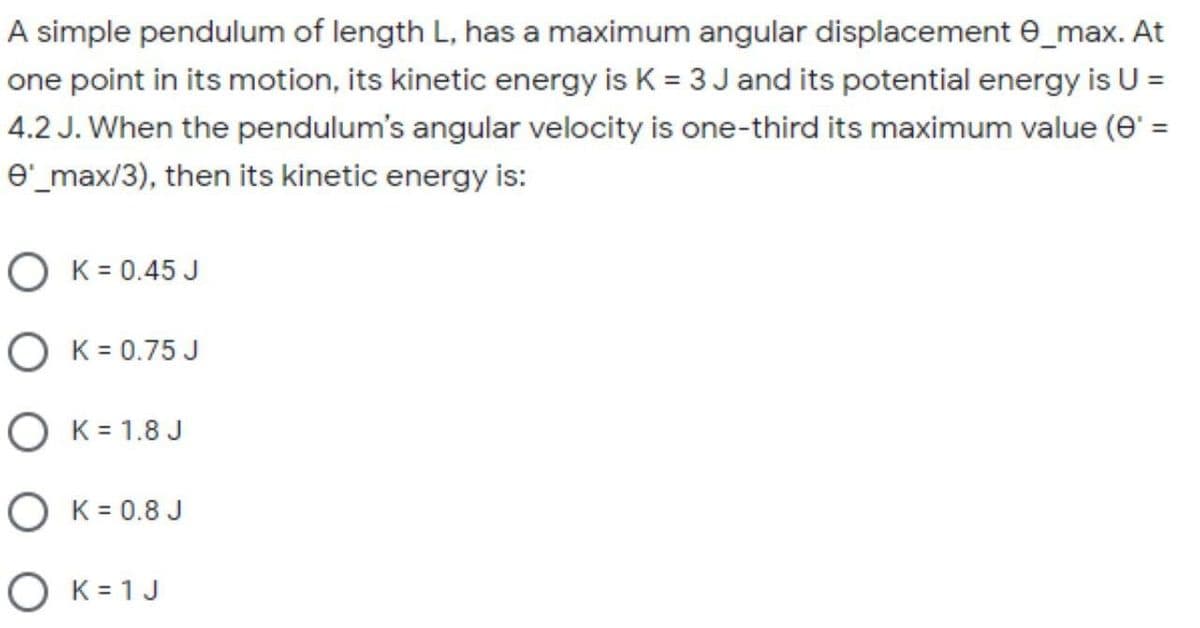 A simple pendulum of length L, has a maximum angular displacement e_max. At
one point in its motion, its kinetic energy is K = 3 Jand its potential energy is U =
4.2 J. When the pendulum's angular velocity is one-third its maximum value (e' =
e'_max/3), then its kinetic energy is:
O K = 0.45 J
O K = 0.75 J
O K= 1.8 J
O K = 0.8 J
O K= 1J

