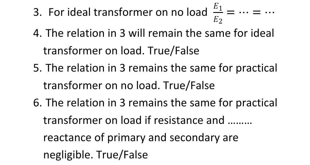 E1
3. For ideal transformer on no load
= ...
..
E2
4. The relation in 3 will remain the same for ideal
transformer on load. True/False
5. The relation in 3 remains the same for practical
transformer on no load. True/False
6. The relation in 3 remains the same for practical
transformer on load if resistance and
..........
reactance of primary and secondary are
negligible. True/False
