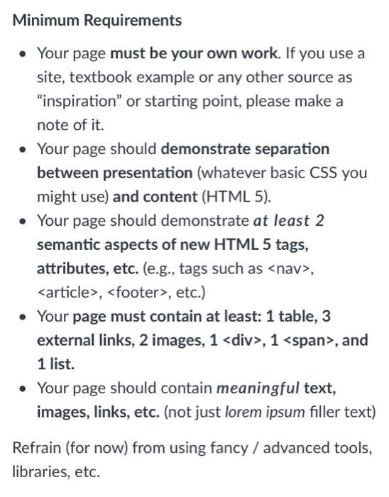 Minimum Requirements
• Your page must be your own work. If you use a
site, textbook example or any other source as
"inspiration" or starting point, please make a
note of it.
• Your page should demonstrate separation
between presentation (whatever basic CSS you
might use) and content (HTML 5).
• Your page should demonstrate at least 2
semantic aspects of new HTML 5 tags,
attributes, etc. (e.g., tags such as <nav>,
<article>, <footer>, etc.)
• Your page must contain at least: 1 table, 3
external links, 2 images, 1 <div>, 1 <span>, and
1 list.
• Your page should contain meaningful text,
images, links, etc. (not just lorem ipsum filler text)
Refrain (for now) from using fancy / advanced tools,
libraries, etc.
