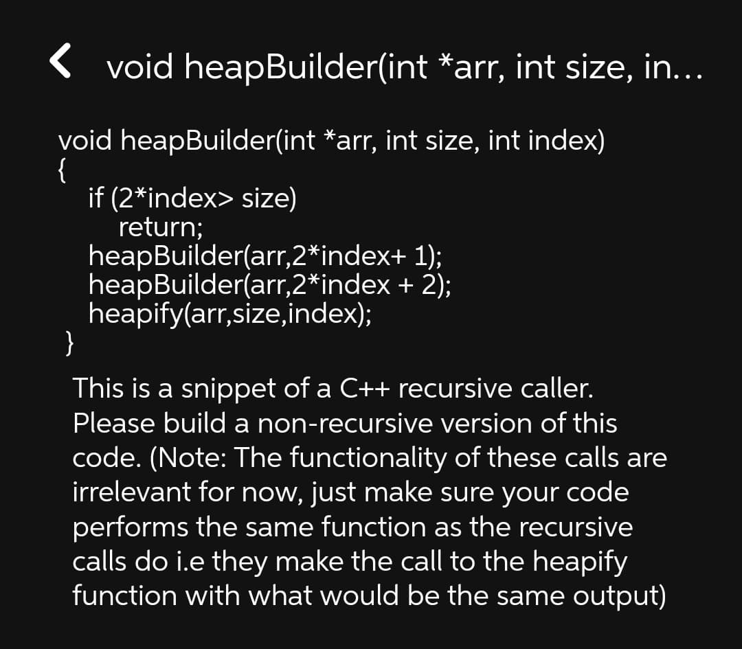 < void heapBuilder(int *arr, int size, in...
void heapBuilder(int *arr, int size, int index)
{
if (2*index> size)
return;
heapBuilder(arr,2*index+ 1);
heapBuilder(arr,2*index + 2);
heapify(arr,size,index);
}
This is a snippet of a C++ recursive caller.
Please build a non-recursive version of this
code. (Note: The functionality of these calls are
irrelevant for now, just make sure your code
performs the same function as the recursive
calls do i.e they make the call to the heapify
function with what would be the same output)
