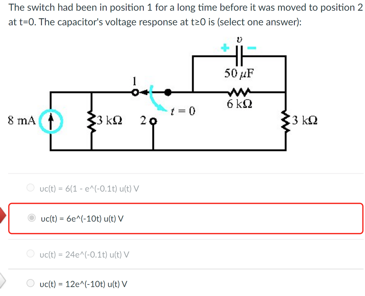 The switch had been in position 1 for a long time before it was moved to position 2
at t=0. The capacitor's voltage response at t≥0 is (select one answer):
8 mA
33
3 ΚΩ 20
uc(t) = 6(1 - e^(-0.1t) u(t) V
uc(t) = 6e^(-10t) u(t) V
uc(t) = 24e^(-0.1t) u(t) V
uc(t) = 12e^(-10t) u(t) V
t = 0
50 μF
6 kQ
33 ΚΩ