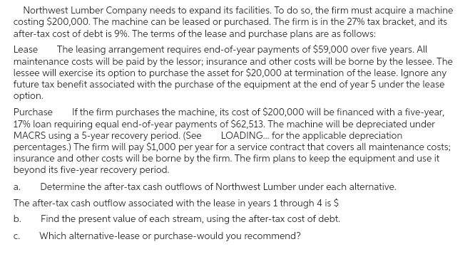 Northwest Lumber Company needs to expand its facilities. To do so, the firm must acquire a machine
costing $200,000. The machine can be leased or purchased. The firm is in the 27% tax bracket, and its
after-tax cost of debt is 9%. The terms of the lease and purchase plans are as follows:
Lease
The leasing arrangement requires end-of-year payments of $59,000 over five years. All
maintenance costs will be paid by the lessor; insurance and other costs will be borne by the lessee. The
lessee will exercise its option to purchase the asset for $20,000 at termination of the lease. Ignore any
future tax benefit associated with the purchase of the equipment at the end of year 5 under the lease
option.
Purchase If the firm purchases the machine, its cost of $200,000 will be financed with a five-year,
17% loan requiring equal end-of-year payments of $62,513. The machine will be depreciated under
MACRS using a 5-year recovery period. (See LOADING... for the applicable depreciation
percentages.) The firm will pay $1,000 per year for a service contract that covers all maintenance costs;
insurance and other costs will be borne by the firm. The firm plans to keep the equipment and use it
beyond its five-year recovery period.
a.
Determine the after-tax cash outflows of Northwest Lumber under each alternative.
The after-tax cash outflow associated with the lease in years 1 through 4 is $
b.
Find the present value of each stream, using the after-tax cost of debt.
Which alternative-lease or purchase-would you recommend?