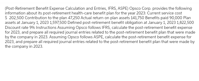 (Post-Retirement Benefit Expense Calculation and Entries, IFRS, ASPE) Opsco Corp. provides the following
information about its post-retirement health-care benefit plan for the year 2023: Current service cost
$ 202,500 Contribution to the plan 47,250 Actual return on plan assets 141,750 Benefits paid 90,000 Plan
assets at January 1, 2023 1,597,500 Defined post-retirement benefit obligation at January 1, 2023 1,822,500
Discount rate 9% Instructions Assuming Opsco follows IFRS, calculate the post-retirement benefit expense
for 2023, and prepare all required journal entries related to the post-retirement benefit plan that were made
by the company in 2023. Assuming Opsco follows ASPE, calculate the post-retirement benefit expense for
2023, and prepare all required journal entries related to the post-retirement benefit plan that were made by
the company in 2023.