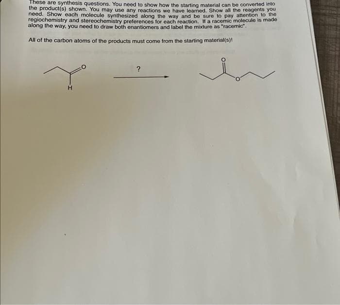These are synthesis questions. You need to show how the starting material can be converted into
the product(s) shown. You may use any reactions we have learned. Show all the reagents you
need. Show each molecule synthesized along the way and be sure to pay attention to the
regiochemistry and stereochemistry preferences for each reaction. Il a racemic molecule is made
along the way, you need to draw both enantiomers and label the mixture as "racemic".
All of the carbon atoms of the products must come from the starting material(s)!
H
?