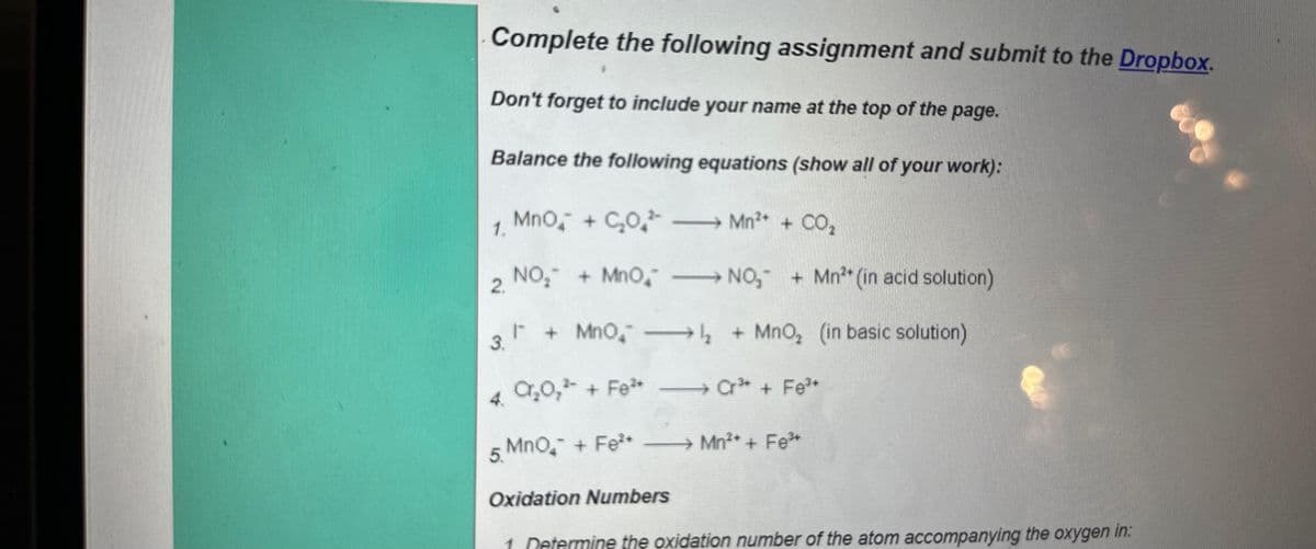 Complete the following assignment and submit to the Dropbox.
Don't forget to include your name at the top of the page.
Balance the following equations (show all of your work):
MnO + CO² →→→→ Mn²+ + CO₂
1.
NO₂ + MnO
NO₂+ Mn** (in acid solution)
I + MnO₂→→→→→→→₂ + MnO₂ (in basic solution)
3.
Cr³+ Fe³+
2.
4. C₂0₂²³ + Fe** —
5. MnO₂ + Fe²+ —
Mn²* + F÷³
Oxidation Numbers
1 Determine the oxidation number of the atom accompanying the oxygen in: