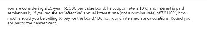 You are considering a 25-year, $1,000 par value bond. Its coupon rate is 10%, and interest is paid
semiannually. If you require an "effective" annual interest rate (not a nominal rate) of 7.0110%, how
much should you be willing to pay for the bond? Do not round intermediate calculations. Round your
answer to the nearest cent.